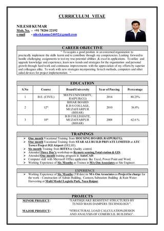 CURRICULUM VITAE
NILESH KUMAR
Mob. No. - +91 78284 22192
e-mail - nilesh.kumar24692@gmail.com
CAREER OBJECTIVE
“ To acquire a good position in an esteemed organization to
practically implement the skills learnt and to contribute through my competencies. Looking forward to
handle challenging assignments to test my true potential abilities & excelin applications. To utilize and
upgrade knowledge and experience, learn new trends and strategies for the organization and personal
growth through hard work and continuous improvements with the appreciation of my efforts by superior
and colleagues alike. To work with new strategies incorporating hi-tech methods, computers and other
aided devices for project implementation. “
EDUCATION
S.No Course BoardUniversity Year of Passing Percentage
1 B.E. (CIVIL)
MATS UNIVERSITY,
RAIPUR(CG)
2014 80.25%
2 12th
BIHAR BOARD
R.D.S COLLAGE,
MUZAFFARPUR
(BIHAR)
2010 56.8%
3 10th
B.B COLLEGIATE,
MUZAFFARPUR
(BIHAR)
2008 62.6 %
TRAININGS
 One month Vocational Training from HOUSING BOARD,RAIPUR(CG).
 One month Vocational Training from STAR ALUBUILD PRIVATE LIMITED at ATC
Tower Project IGI Airport (DELHI).
 Six month Training from RITES in Quality control.
 Attended Three Day’s workshop on Remote sensing,Total station & GIS.
 Attended One month training program in AutoCAD.
 Computer skill with Microsoft Office application like Excel, Power Point and Word.
 Working Experience of Six Months as Trainee in M/s Om Associates as Site Engineer.
EXPERIENCE
 Working Experience of Six Months (Till date) in M/s Om Associates as ProjectIn charge for
the work – Construction of Admin Building, Canteen,Substation Building & Rain Water
Harvesting at Multi Model Logistic Park, Naya Raipur.
PROJECTS
MINOR PROJECT: “EARTHQUAKE RESISTENT STRUCTURES BY
TUNED MASS DAMPERS TECHNOLOGY”.
MAJOR PROJECT: “STRUCTURAL LOAD CALCULATION,DESIGN
AND ANALYSIS OF COMERCLIL BUILDING”.
 