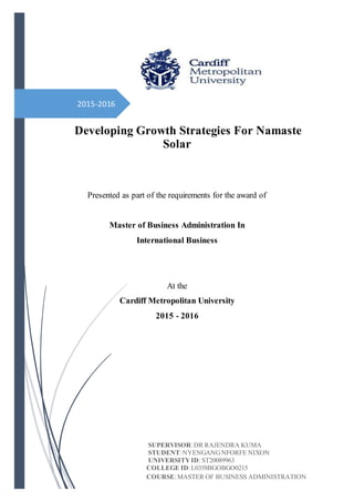 2015-2016
Developing Growth Strategies For Namaste
Solar
Presented as part of the requirements for the award of
Master of Business Administration In
International Business
At the
Cardiff Metropolitan University
2015 - 2016
SUPERVISOR:DR RAJENDRA KUMA
STUDENT:NYENGANGNFORFE NIXON
UNIVERSITYID: ST20089963
COLLEGE ID:L0358BGOBGO0215
COURSE:MASTER OF BUSINESS ADMINISTRATION
 