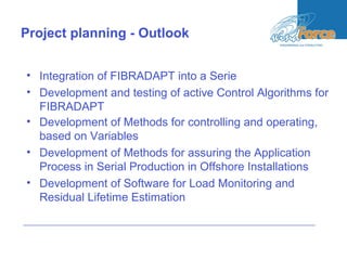 Project planning - Outlook
• Integration of FIBRADAPT into a Serie
• Development and testing of active Control Algorithms for
FIBRADAPT
• Development of Methods for controlling and operating,
based on Variables
• Development of Methods for assuring the Application
Process in Serial Production in Offshore Installations
• Development of Software for Load Monitoring and
Residual Lifetime Estimation
 