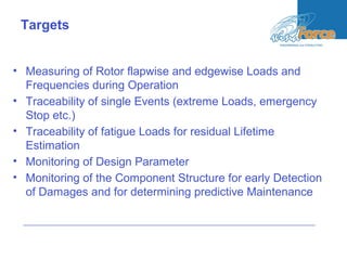 • Measuring of Rotor flapwise and edgewise Loads and
Frequencies during Operation
• Traceability of single Events (extreme Loads, emergency
Stop etc.)
• Traceability of fatigue Loads for residual Lifetime
Estimation
• Monitoring of Design Parameter
• Monitoring of the Component Structure for early Detection
of Damages and for determining predictive Maintenance
Targets
 