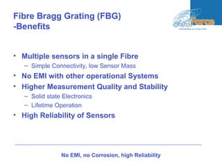 Fibre Bragg Grating (FBG)
-Benefits
• Multiple sensors in a single Fibre
– Simple Connectivity, low Sensor Mass
• No EMI with other operational Systems
• Higher Measurement Quality and Stability
– Solid state Electronics
– Lifetime Operation
• High Reliability of Sensors
No EMI, no Corrosion, high Reliability
 
