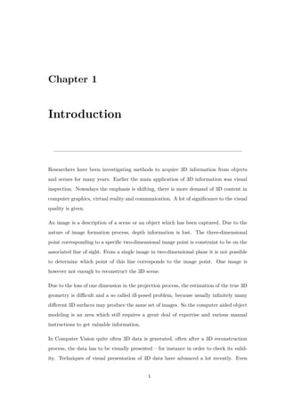 Chapter 1
Introduction
Researchers have been investigating methods to acquire 3D information from objects
and scenes for many years. Earlier the main application of 3D information was visual
inspection. Nowadays the emphasis is shifting, there is more demand of 3D content in
computer graphics, virtual reality and communication. A lot of significance to the visual
quality is given.
An image is a description of a scene or an object which has been captured. Due to the
nature of image formation process, depth information is lost. The three-dimensional
point corresponding to a specific two-dimensional image point is constraint to be on the
associated line of sight. From a single image in two-dimensional plane it is not possible
to determine which point of this line corresponds to the image point. One image is
however not enough to reconstruct the 3D scene.
Due to the loss of one dimension in the projection process, the estimation of the true 3D
geometry is difficult and a so called ill-posed problem, because usually infinitely many
different 3D surfaces may produce the same set of images. So the computer aided object
modeling is an area which still requires a great deal of expertise and various manual
instructions to get valuable information.
In Computer Vision quite often 3D data is generated, often after a 3D reconstruction
process, the data has to be visually presented – for instance in order to check its valid-
ity. Techniques of visual presentation of 3D data have advanced a lot recently. Even
1
 