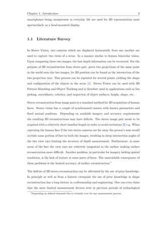 Chapter 1. Introduction 2
smartphones being omnipresent in everyday life are used for 3D representation most
spectacularly as a head-mounted display.
1.1 Literature Survey
In Stereo Vision, two cameras which are displaced horizontally from one another are
used to capture two views of a scene. In a manner similar to human binocular vision.
Upon comparing these two images, the lost depth information can be recovered. For the
purpose of 3D reconstruction from stereo pair, given two projections of the same point
in the world onto the two images, its 3D position can be found as the intersection of the
two projection rays. This process can be repeated for several points yielding the shape
and configuration of the objects in the scene [1]. Stereo Vision can be used with 3D
Pattern Matching and Object Tracking and is therefore used in applications such as bin
picking, surveillance, robotics, and inspection of object surfaces, height, shape, etc.
Stereo reconstruction from image pairs is a standard method for 3D acquisition of human
faces. Stereo vision has a couple of synchronized camera with known parameters and
fixed mutual positions. Depending on available imagery and accuracy requirements
the resulting 3D reconstructions may have deficits. The stereo image pair needs to be
acquired with a relatively short baseline length in order to avoid occlusions [2] e.g. When
capturing the human face if the two stereo cameras are far away the person’s nose would
occlude some portion of face in both the images, resulting in steep intersection angles of
the two view rays limiting the accuracy of depth measurement. Furthermore, in some
areas of the face the view rays are relatively tangential to the surface making surface
reconstruction more difficult. Another problem, in particular for imagery lacking spatial
resolution, is the lack of texture in some parts of faces. The unavoidable consequence of
these problems is the limited accuracy of surface reconstruction.1
The deficits of 3D stereo reconstruction can be alleviated by the use of prior knowledge.
In principle as well as from a historic viewpoint the use of prior knowledge in shape
reconstruction has a long history in craftsmanship and engineering. One can even claim
that the more limited measurement devices were in previous periods of technological
1
Depending on defined demands this is certainly true for any measurement process.
 