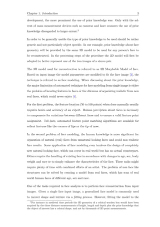 Chapter 1. Introduction 3
development, the more prominent the use of prior knowledge was. Only with the ad-
vent of mass measurement devices such as cameras and laser scanners the use of prior
knowledge disregarded to larger extent.2
In order to be generally usable the type of prior knowledge to be used should be rather
generic and not particularly object specific. In our example, prior knowledge about face
geometry will be provided by the same 3D model to be used for any person’s face to
be reconstructed. In the processing steps of the procedure the 3D model will first be
adapted to better represent one of the two images of a stereo pair.
The 3D model used for reconstruction is referred to as 3D Morphable Model of face.
Based on input image the model parameters are modified to fit the face image [3], the
technique is referred to as face modeling. When discussing about the prior knowledge,
the major limitation of automated technique for face modeling from single image is either
the problem of locating features in faces or the dilemma of separating realistic from non
real faces, which could never exists [4].
For the first problem, the feature location (50 to 100 points) when done manually usually
requires hours and accuracy of an expert. Human perception about faces is necessary
to compensate for variations between different faces and to ensure a valid feature point
assignment. Till date, automated feature point matching algorithms are available for
salient features like the corners of lips or the tip of nose.
In the second problem of face modeling, the human knowledge is more significant for
separation of natural (real) faces from unnatural looking faces and avoid non realistic
face results. Some application of face modeling even involves the design of completely
new natural looking face, which can occur in real world but has no actual counterpart.
Others require the handling of existing face in accordance with changes in age, sex, body
weight and race or to simply enhance the characteristics of the face. These tasks might
require plenty of time with combined efforts of an artist. The problem of non face like
structures can be solved by creating a model from real faces, which has scan of real
world human faces of different age, sex and race.
One of the tasks required in face analysis is to perform face reconstruction from input
images. Given a single face input image, a generalized face model is commonly used
to recover shape and texture via a fitting process. However, fitting the model to the
2
For instance in medieval time periods the 3D geometry of a cubical wooden box would have been
acquired by the three distance measurements of height, length and depth plus the prior knowledge that
the object of interest has a cubical shape, and not by thousands of 3D point measurements.
 