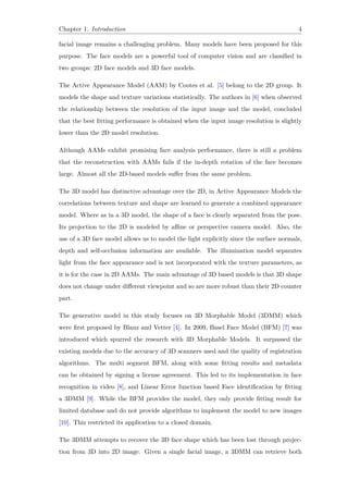 Chapter 1. Introduction 4
facial image remains a challenging problem. Many models have been proposed for this
purpose. The face models are a powerful tool of computer vision and are classified in
two groups: 2D face models and 3D face models.
The Active Appearance Model (AAM) by Cootes et al. [5] belong to the 2D group. It
models the shape and texture variations statistically. The authors in [6] when observed
the relationship between the resolution of the input image and the model, concluded
that the best fitting performance is obtained when the input image resolution is slightly
lower than the 2D model resolution.
Although AAMs exhibit promising face analysis performance, there is still a problem
that the reconstruction with AAMs fails if the in-depth rotation of the face becomes
large. Almost all the 2D-based models suffer from the same problem.
The 3D model has distinctive advantage over the 2D, in Active Appearance Models the
correlations between texture and shape are learned to generate a combined appearance
model. Where as in a 3D model, the shape of a face is clearly separated from the pose.
Its projection to the 2D is modeled by affine or perspective camera model. Also, the
use of a 3D face model allows us to model the light explicitly since the surface normals,
depth and self-occlusion information are available. The illumination model separates
light from the face appearance and is not incorporated with the texture parameters, as
it is for the case in 2D AAMs. The main advantage of 3D based models is that 3D shape
does not change under different viewpoint and so are more robust than their 2D counter
part.
The generative model in this study focuses on 3D Morphable Model (3DMM) which
were first proposed by Blanz and Vetter [4]. In 2009, Basel Face Model (BFM) [7] was
introduced which spurred the research with 3D Morphable Models. It surpassed the
existing models due to the accuracy of 3D scanners used and the quality of registration
algorithms. The multi segment BFM, along with some fitting results and metadata
can be obtained by signing a license agreement. This led to its implementation in face
recognition in video [8], and Linear Error function based Face identification by fitting
a 3DMM [9]. While the BFM provides the model, they only provide fitting result for
limited database and do not provide algorithms to implement the model to new images
[10]. This restricted its application to a closed domain.
The 3DMM attempts to recover the 3D face shape which has been lost through projec-
tion from 3D into 2D image. Given a single facial image, a 3DMM can retrieve both
 