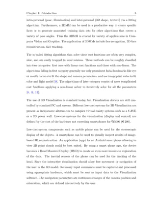 Chapter 1. Introduction 5
intra-personal (pose, illumination) and inter-personal (3D shape, texture) via a fitting
algorithm. Furthermore, a 3DMM can be used in a productive way to create specific
faces or to generate annotated training data sets for other algorithms that covers a
variety of pose angles. Thus the 3DMM is crucial for variety of applications in Com-
puter Vision and Graphics. The application of 3DMMs include face recognition, 3D face
reconstruction, face tracking.
The so-called fitting algorithms that solve these cost functions are often very complex,
slow, and are easily trapped in local minima. These methods can be roughly classified
into two categories: first ones with linear cost functions and those with non-linear. The
algorithms falling in first category generally use only prominent facial landmarks like eye
or mouth corners to fit the shape and camera parameters, and use image pixel value to fit
color and light model [9]. The algorithms of later category consist of more complicated
cost functions applying a non-linear solver to iteratively solve for all the parameters
[8, 11, 12].
The use of 3D Visualization is standard today, but Visualization devices are still con-
trolled by standard PC and screens. Different low-cost-systems for 3D Visualization are
present as inexpensive alternatives to complex virtual reality systems such as a CAVE
or a 3D power wall. Low-cost-systems for the visualization (display and control) are
defined by the cost of the hardware not exceeding smartphones for |15000 (e 200).
Low-cost-system components such as mobile phone can be used for the stereoscopic
display of the objects. A smartphone can be used to visually inspect results of image-
based 3D reconstruction. An application (app) for an Android smartphone allowing to
view 3D point clouds could be best suited. By using a smart phone app, the device
becomes a Head Mounted Display (HMD) to create an even more immersive exploration
of the data. The inertial sensors of the phone can be used for the tracking of the
head, Since the interactive visualization should allow free movement or navigation of
the user in the 3D model. Necessary input commands must be captured and processed
using appropriate hardware, which must be sent as input data to the Visualization
software. The navigation parameters are continuous changes of the camera position and
orientation, which are defined interactively by the user.
 