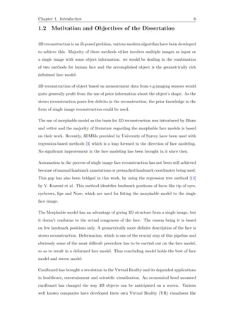 Chapter 1. Introduction 6
1.2 Motivation and Objectives of the Dissertation
3D reconstruction is an ill-posed problem, various modern algorithm have been developed
to achieve this. Majority of these methods either involves multiple images as input or
a single image with some object information. we would be dealing in the combination
of two methods for human face and the accomplished object is the geometrically rich
deformed face model.
3D reconstruction of object based on measurement data from e.g.imaging sensors would
quite generally profit from the use of prior information about the object’s shape. As the
stereo reconstruction poses few deficits in the reconstruction, the prior knowledge in the
form of single image reconstruction could be used.
The use of morphable model as the basis for 3D reconstruction was introduced by Blanz
and vetter and the majority of literature regarding the morphable face models is based
on their work. Recently, 3DMMs provided by University of Surrey have been used with
regression-based methods [3] which is a leap forward in the direction of face modeling.
No significant improvement in the face modeling has been brought in it since then.
Automation in the process of single image face reconstruction has not been still achieved
because of manual landmark annotations or premarked landmark coordinates being used.
This gap has also been bridged in this work, by using the regression tree method [13]
by V. Kazemi et al. This method identifies landmark positions of faces like tip of eyes,
eyebrows, lips and Nose; which are used for fitting the morphable model to the single
face image.
The Morphable model has an advantage of giving 3D structure from a single image, but
it doesn’t conforms to the actual congruous of the face. The reason being it is based
on few landmark positions only. A geometrically more definite description of the face is
stereo reconstruction. Deformation, which is one of the crucial step of this pipeline and
obviously some of the most difficult procedure has to be carried out on the face model,
so as to result in a deformed face model. Thus concluding model holds the best of face
model and stereo model.
Cardboard has brought a revolution in the Virtual Reality and its depended applications
in healthcare, entertainment and scientific visualization. An economical head mounted
cardboard has changed the way 3D objects can be anticipated on a screen. Various
well known companies have developed there own Virtual Reality (VR) visualisers like
 