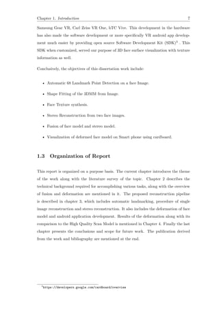 Chapter 1. Introduction 7
Samsung Gear VR, Carl Zeiss VR One, hTC Vive. This development in the hardware
has also made the software development or more specifically VR android app develop-
ment much easier by providing open source Software Development Kit (SDK)3 . This
SDK when customized, served our purpose of 3D face surface visualization with texture
information as well.
Conclusively, the objectives of this dissertation work include:
• Automatic 68 Landmark Point Detection on a face Image.
• Shape Fitting of the 3DMM from Image.
• Face Texture synthesis.
• Stereo Reconstruction from two face images.
• Fusion of face model and stereo model.
• Visualization of deformed face model on Smart phone using cardboard.
1.3 Organization of Report
This report is organized on a purpose basis. The current chapter introduces the theme
of the work along with the literature survey of the topic. Chapter 2 describes the
technical background required for accomplishing various tasks, along with the overview
of fusion and deformation are mentioned in it. The proposed reconstruction pipeline
is described in chapter 3, which includes automatic landmarking, procedure of single
image reconstruction and stereo reconstruction. It also includes the deformation of face
model and android application development. Results of the deformation along with its
comparison to the High Quality Scan Model is mentioned in Chapter 4. Finally the last
chapter presents the conclusions and scope for future work. The publication derived
from the work and bibliography are mentioned at the end.
3
https://developers.google.com/cardboard/overview
 