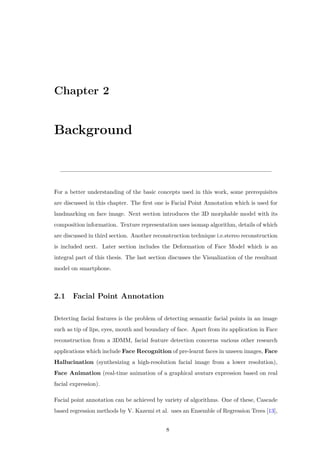 Chapter 2
Background
For a better understanding of the basic concepts used in this work, some prerequisites
are discussed in this chapter. The first one is Facial Point Annotation which is used for
landmarking on face image. Next section introduces the 3D morphable model with its
composition information. Texture representation uses isomap algorithm, details of which
are discussed in third section. Another reconstruction technique i.e.stereo reconstruction
is included next. Later section includes the Deformation of Face Model which is an
integral part of this thesis. The last section discusses the Visualization of the resultant
model on smartphone.
2.1 Facial Point Annotation
Detecting facial features is the problem of detecting semantic facial points in an image
such as tip of lips, eyes, mouth and boundary of face. Apart from its application in Face
reconstruction from a 3DMM, facial feature detection concerns various other research
applications which include Face Recognition of pre-learnt faces in unseen images, Face
Hallucination (synthesizing a high-resolution facial image from a lower resolution),
Face Animation (real-time animation of a graphical avatars expression based on real
facial expression).
Facial point annotation can be achieved by variety of algorithms. One of these, Cascade
based regression methods by V. Kazemi et al. uses an Ensemble of Regression Trees [13],
8
 