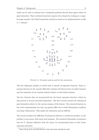 Chapter 2. Background 9
which can be used to estimate face’s landmark positions directly from sparse subset of
pixel intensities. These methods iteratively improve the estimate by working in a stage-
by-stage cascade. Our Facial annotation method is based on its implementation in dlib
c++ Library1.
Figure 2.1: 68 points mark-up used for face annotations
The face alignment problem is solved with a cascade of regression function. Each re-
gression function in the cascade efficiently evaluates the feature from an initial estimate
and the intensities of set of pixels indexed relative to this initial estimate.
Two key elements that are incorporated into the learnt regression function, which are
also present in several successful algorithms. The first revolves around the indexing of
pixel intensities relative to the current estimate of the feature. The extracted features in
the vector representation of a face can greatly differ due to both illumination condition
and shape deformation. This makes the estimation process difficult.
The second considers the difficulty of solving the inference or prediction problem, as the
problem is non-convex with many local minimas. The method of Ensemble of regression
trees by V. Kazemi addresses both the issues, by incorporating them in their learnt
regression functions.
1
http://blog.dlib.net/2014/08/real-time-face-pose-estimation.html
 