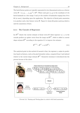 Chapter 2. Background 10
The facial feature points are typically represented in two dimensional system as a feature
vector F = (x1 y1, . . . , xp yp)T ∈ R2p. Where each pair (xi yi) is the coordinate of i-th
facial landmark in a face image I and p is the number of landmarks ranging from 10 to
68 (or more), depending upon the application. The objective of facial point annotation
is to produce such a face feature vector F. Figure 2.1 shows 68 points mark-up which is
used for annotation of faces.
2.1.1 The Cascade of Regressors
Let ˆF
(t)
denote the current estimate of facial vector F. Each regressor rt(·, ·), in the
cascade predicts an update vector from the image and ˆF
(t)
, which is added to current
shape estimate ˆF
(t)
according to the equation 2.1 to improve the estimate:
ˆF
(t+1)
= ˆF
(t)
+ rt(I, ˆF
(t)
) (2.1)
The analytical point in this method of cascade is that, the regressor rt makes its predic-
tion based on features, such as the pixel intensities values, computed from I and indexed
relative to the current shape estimate ˆF
(t)
. Geometric invariance is introduced into the
process because of the above.
Figure 2.2: Training and Testing phase in context with facial annotation
 