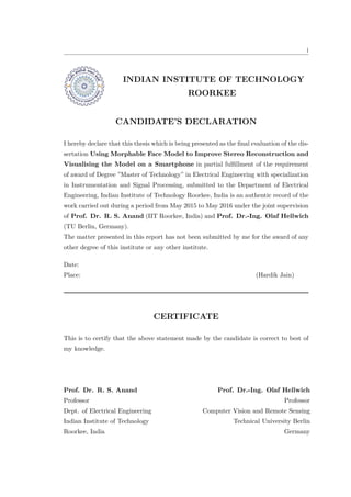 i
INDIAN INSTITUTE OF TECHNOLOGY
ROORKEE
CANDIDATE’S DECLARATION
I hereby declare that this thesis which is being presented as the final evaluation of the dis-
sertation Using Morphable Face Model to Improve Stereo Reconstruction and
Visualising the Model on a Smartphone in partial fulfillment of the requirement
of award of Degree ”Master of Technology” in Electrical Engineering with specialization
in Instrumentation and Signal Processing, submitted to the Department of Electrical
Engineering, Indian Institute of Technology Roorkee, India is an authentic record of the
work carried out during a period from May 2015 to May 2016 under the joint supervision
of Prof. Dr. R. S. Anand (IIT Roorkee, India) and Prof. Dr.-Ing. Olaf Hellwich
(TU Berlin, Germany).
The matter presented in this report has not been submitted by me for the award of any
other degree of this institute or any other institute.
Date:
Place: (Hardik Jain)
CERTIFICATE
This is to certify that the above statement made by the candidate is correct to best of
my knowledge.
Prof. Dr. R. S. Anand
Professor
Dept. of Electrical Engineering
Indian Institute of Technology
Roorkee, India
Prof. Dr.-Ing. Olaf Hellwich
Professor
Computer Vision and Remote Sensing
Technical University Berlin
Germany
 