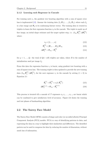 Chapter 2. Background 11
2.1.2 Learning each Regressor in Cascade
For training each rt, the gradient tree boosting algorithm with a sum of square error
loss is implemented [13]. Assume the training data (I1, F1), . . . , (In, Fn), where each Iq
is a face image and Fq is its conforming feature vector. The training data is created in
triplets to learn the first regression function r0 in the cascade. The triplet is made up of
face image, an initial shape estimate and the target update step, i.e. (Iπq, ˆF
(0)
q , ∆F
(0)
q )
where:
πq ∈ {1, . . . , n} (2.2)
ˆF
(0)
q ∈ {F1, . . . , Fq}/Fπq (2.3)
∆F(0)
q = Fπq − ˆF
(0)
q (2.4)
for q = 1, . . . , Q. the total of Q(= nR) triplets are taken, where R is the number of
initialization used per image Iq.
From this data the regression function ro is learnt, using gradient tree boosting with a
sum of square error loss. The training triplet is then updated to provide the new training
data (Iπq, ˆF
(1)
q , ∆F
(1)
q ), for the next regressor r1 in the cascade by setting (t = 0) in
Equation 2.1
ˆF
(1)
q = ˆF
(0)
q + rt(I, ˆF
(0)
q ) (2.5)
∆F(t+1)
q = Fπq − ˆF
(t+1)
q (2.6)
This process is iterated till a cascade of T regressors r0, r1, . . . , rT−1 are learnt which
can be combined to give satisfactory level of accuracy. Figure 2.2 shows the training
and test phases of landmarking algorithm.
2.2 The Surrey Face Model
The Surrey Face Model (SFM) consists of shape and color (or so-called albedo) Principal
Component Analysis (PCA) models. PCA is a way of identifying patterns in data, and
expressing the data in a way to highlight their similarities and differences. The identified
pattern can be used to compress the data by reducing the number of dimensions, without
much loss of information.
 