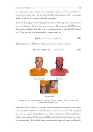 Chapter 2. Background 13
are maintained to avoid shadow and specularities and ensures the model texture is
representative of face color (albedo) only and reduces the significance of the components
which are not inherent characteristics of a human face.
The most challenging task in building the model is establishing dense correspondence
across the database. Each raw face scan comprises a 3D mesh and a 2D RGB texture
map (as shown in figure 2.5). The (x, y, z) coordinates of the vertices of the 3D mesh of
the jth face scan can be concatenated into a shape vector as:
Shapej = [x1 y1 z1, . . . , xn yn zn]T
(2.7)
And similarly for the RGB values of texture map in the texture vector as:
Texturej = [R1 G1 B1, . . . , Rn Gn Bn]T
(2.8)
Figure 2.5: 3D data acquired with a 3dMDTM
sensor. Textured mesh, 3D mesh, and
texture map are shown [14].
However for each new scan the values of n (the number of shape and texture components
in a scan) will be different. In addition to it, the new face scan will not be aligned
since they are captured with different pose. This problem is solved by using Iterative
Multi-resolution Dense 3D Registration (IMDR) algorithm [15], which brings these scans
in correspondence. To establish dense correspondence among all scans, a deformable
 