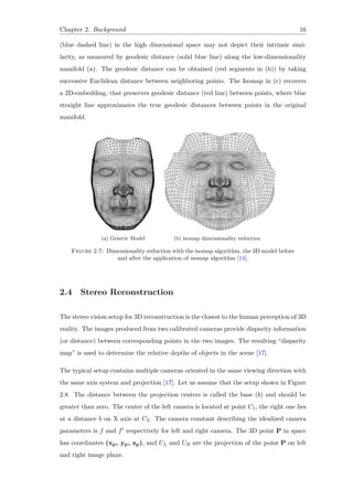Chapter 2. Background 16
(blue dashed line) in the high dimensional space may not depict their intrinsic simi-
larity, as measured by geodesic distance (solid blue line) along the low-dimensionality
manifold (a). The geodesic distance can be obtained (red segments in (b)) by taking
successive Euclidean distance between neighboring points. The Isomap in (c) recovers
a 2D-embedding, that preserves geodesic distance (red line) between points, where blue
straight line approximates the true geodesic distances between points in the original
manifold.
(a) Generic Model (b) isomap dimensionality reduction
Figure 2.7: Dimensionality reduction with the isomap algorithm, the 3D model before
and after the application of isomap algorithm [14].
2.4 Stereo Reconstruction
The stereo vision setup for 3D reconstruction is the closest to the human perception of 3D
reality. The images produced from two calibrated cameras provide disparity information
(or distance) between corresponding points in the two images. The resulting “disparity
map” is used to determine the relative depths of objects in the scene [17].
The typical setup contains multiple cameras oriented in the same viewing direction with
the same axis system and projection [17]. Let us assume that the setup shown in Figure
2.8. The distance between the projection centers is called the base (b) and should be
greater than zero. The center of the left camera is located at point C1, the right one lies
at a distance b on X axis at C2. The camera constant describing the idealized camera
parameters is f and f′ respectively for left and right camera. The 3D point P in space
has coordinates (xp, yp, zp), and UL and UR are the projection of the point P on left
and right image plane.
 