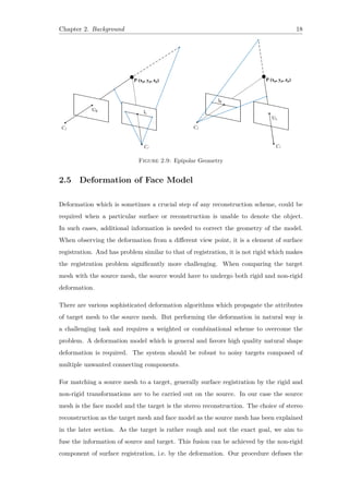 Chapter 2. Background 18
Figure 2.9: Epipolar Geometry
2.5 Deformation of Face Model
Deformation which is sometimes a crucial step of any reconstruction scheme, could be
required when a particular surface or reconstruction is unable to denote the object.
In such cases, additional information is needed to correct the geometry of the model.
When observing the deformation from a different view point, it is a element of surface
registration. And has problem similar to that of registration, it is not rigid which makes
the registration problem significantly more challenging. When comparing the target
mesh with the source mesh, the source would have to undergo both rigid and non-rigid
deformation.
There are various sophisticated deformation algorithms which propagate the attributes
of target mesh to the source mesh. But performing the deformation in natural way is
a challenging task and requires a weighted or combinational scheme to overcome the
problem. A deformation model which is general and favors high quality natural shape
deformation is required. The system should be robust to noisy targets composed of
multiple unwanted connecting components.
For matching a source mesh to a target, generally surface registration by the rigid and
non-rigid transformations are to be carried out on the source. In our case the source
mesh is the face model and the target is the stereo reconstruction. The choice of stereo
reconstruction as the target mesh and face model as the source mesh has been explained
in the later section. As the target is rather rough and not the exact goal, we aim to
fuse the information of source and target. This fusion can be achieved by the non-rigid
component of surface registration, i.e. by the deformation. Our procedure defuses the
 