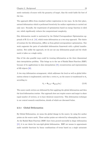 Chapter 2. Background 19
mesh continuity of source with the geometry of target, thus the result holds the best of
the two.
The approach differs from standard surface registration in two ways. In the first place,
natural deformation which is performed iteratively for surface registration is carried out
only once. Secondly, the requirement of optimization based on energy function is ruled
out, which significantly reduces the computational complexity.
Our deformation model is motivated by the Global Correspondence Optimization ap-
proach of H. Li et al. [18], which treats deformation as a two step approach. The choice
of routines for the deformation, differs us from global correspondence optimization. Our
work augments the parts of embedded deformation framework with a global transfor-
mation. But unlike the approach, we do not use any deformation graph and the whole
mesh is taken as a single entity.
One of the also possible ways could be treating deformation as the three dimensional
data interpolation problem. This brings us to the use of Radial Basis Function (RBF)
because of its applications in data interpolation [19], reconstruction and representation
of 3D objects [20].
A two step deformation arrangement, which addresses the local as well as global defor-
mation scheme is implemented, such that a vertex vj on the source is transformed to ˜vj
according to:
˜vj = Φlocal ◦ Φglobal(vj) (2.10)
The source mesh vertices are deformed by first applying the global deformation and then
the local deformation routine. Our approach does not require source and target to share
equal number of vertices, or to have identical connectivity. This deformation technique
is our central research contribution, details of which are discussed below.
2.5.1 Global Deformation
By Global Deformation, we mean the global change in the source, by using few anchor
points on the source mesh. These anchor points are selected by subsampling the source.
As the Radial Basis Function (RBF) have been proved successful in shape deformation
[21], it is our choice for non-rigid global deformation. RBF are means to approximate
multi variable functions by linear combinations of terms based on a single univariate
 
