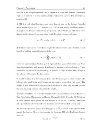 Chapter 2. Background 20
function. RBF interpolation sums a set of replicates of single basis function, where each
replicate is centered at a data point (called knot or center) and scaled by interpolation
condition [22].
A RBF is a real-valued function whose value depends only on the distance from the
origin, so that ϕ(x) = ϕ(∥x∥). The norm (||·||) : Rn → R) is usually Euclidean distance,
although other distance functions are also possible. Alternatively, the RBF value could
depend on the distance from some other point Xc, called a center, such that:
ϕ(x, Xc) = ϕ(∥x − Xc∥), x ∈ Rn
(2.11)
Radial basis function can be used as a weighted combination of a kernel function, which
is used to build up mesh deformation of the form:
g(x) =
N∑
c=1
λc ϕ(∥x − Xc∥) (2.12)
where the approximating function g(x) is represented as a sum of N radial basis func-
tions, each associated with a center Xc weighted by an appropriate coefficient λc. These
coefficients are calculated by considering the position of target vertices, which brings in
the influence of target in the deformation.
It should be clear from the equation 2.12, why this technique is called ”radial”, the
influence of a single data point is constant on a sphere centered at that point. The
weights λc can be estimated using the matrix methods of linear least squares, because
the approximating function is linear in the weights.
A variety of functions can be used as radial basis kernel, some of them include: Gaussian,
Thin Plate Spline, Multiquadric and Inverse Mutiquadric ([23], Appendix D). The choice
of kernel depends upon quality features required in the output. In reality there is not
yet a general characterization of what functions are suitable as RBF kernels [23].
We choose the Gaussian kernel of the form ϕ(r) = e− r2
2σ2 , where σ2 is the variance of the
normal distribution. Now we can compose the Gaussian RBF with Euclidean distance
function:
ϕi,c(x) = e−
||xi−Xc||2
2σ2 (2.13)
 
