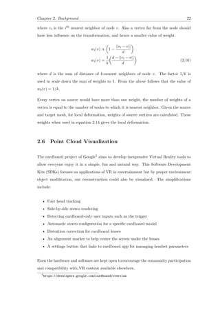 Chapter 2. Background 22
where vi is the ith nearest neighbor of node v. Also a vertex far from the node should
have less influence on the transformation, and hence a smaller value of weight:
wi(v) ∝
(
1 −
||vi − v||
d
)
wi(v) =
1
k
(
d − ||vi − v||
d
)
(2.16)
where d is the sum of distance of k-nearest neighbors of node v. The factor 1/k is
used to scale down the sum of weights to 1. From the above follows that the value of
w0(v) = 1/k.
Every vertex on source would have more than one weight, the number of weights of a
vertex is equal to the number of nodes to which it is nearest neighbor. Given the source
and target mesh, for local deformation, weights of source vertices are calculated. These
weights when used in equation 2.14 gives the local deformation.
2.6 Point Cloud Visualization
The cardboard project of Google5 aims to develop inexpensive Virtual Reality tools to
allow everyone enjoy it in a simple, fun and natural way. This Software Development
Kits (SDKs) focuses on applications of VR in entertainment but by proper environment
object modification, our reconstruction could also be visualized. The simplifications
include:
• User head tracking
• Side-by-side stereo rendering
• Detecting cardboard-only user inputs such as the trigger
• Automatic stereo configuration for a specific cardboard model
• Distortion correction for cardboard lenses
• An alignment marker to help center the screen under the lenses
• A settings button that links to cardboard app for managing headset parameters
Even the hardware and software are kept open to encourage the community participation
and compatibility with VR content available elsewhere.
5
https://developers.google.com/cardboard/overview
 
