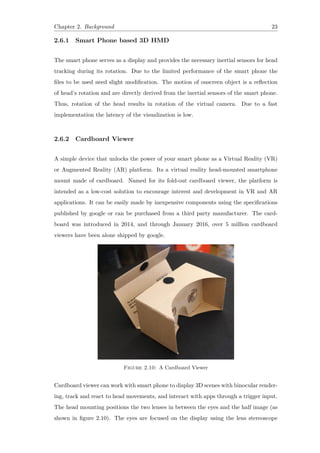 Chapter 2. Background 23
2.6.1 Smart Phone based 3D HMD
The smart phone serves as a display and provides the necessary inertial sensors for head
tracking during its rotation. Due to the limited performance of the smart phone the
files to be used need slight modification. The motion of onscreen object is a reflection
of head’s rotation and are directly derived from the inertial sensors of the smart phone.
Thus, rotation of the head results in rotation of the virtual camera. Due to a fast
implementation the latency of the visualization is low.
2.6.2 Cardboard Viewer
A simple device that unlocks the power of your smart phone as a Virtual Reality (VR)
or Augmented Reality (AR) platform. Its a virtual reality head-mounted smartphone
mount made of cardboard. Named for its fold-out cardboard viewer, the platform is
intended as a low-cost solution to encourage interest and development in VR and AR
applications. It can be easily made by inexpensive components using the specifications
published by google or can be purchased from a third party manufacturer. The card-
board was introduced in 2014, and through January 2016, over 5 million cardboard
viewers have been alone shipped by google.
Figure 2.10: A Cardboard Viewer
Cardboard viewer can work with smart phone to display 3D scenes with binocular render-
ing, track and react to head movements, and interact with apps through a trigger input.
The head mounting positions the two lenses in between the eyes and the half image (as
shown in figure 2.10). The eyes are focused on the display using the lens stereoscope
 