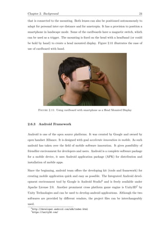 Chapter 2. Background 24
that is connected to the mounting. Both lenses can also be positioned autonomously to
adapt for personal inter eye distance and for ametropia. It has a provision to position a
smartphone in landscape mode. Some of the cardboards have a magnetic switch, which
can be used as a trigger. The mounting is fixed on the head with a headband (or could
be hold by hand) to create a head mounted display. Figure 2.11 illustrates the ease of
use of cardboard with hand.
Figure 2.11: Using cardboard with smartphone as a Head Mounted Display
2.6.3 Android Framework
Android is one of the open source platforms. It was created by Google and owned by
open handset Alliance. It is designed with goal accelerate innovation in mobile. As such
android has taken over the field of mobile software innovation. It gives possibility of
friendlier environment for developers and users. Android is a complete software package
for a mobile device, it uses Android application package (APK) for distribution and
installation of mobile apps.
Since the beginning, android team offers the developing kit (tools and framework) for
creating mobile application quick and easy as possible. The Integrated Android devel-
opment environment tool by Google is Android Studio6 and is freely available under
Apache License 2.0. Another prominent cross platform game engine is Unity3D7 by
Unity Technologies and can be used to develop android applications. Although the two
softwares are provided by different vendors, the project files can be interchangeably
used.
6
http://developer.android.com/sdk/index.html
7
https://unity3d.com/
 