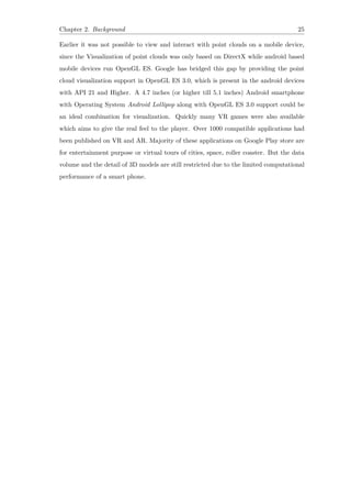 Chapter 2. Background 25
Earlier it was not possible to view and interact with point clouds on a mobile device,
since the Visualization of point clouds was only based on DirectX while android based
mobile devices run OpenGL ES. Google has bridged this gap by providing the point
cloud visualization support in OpenGL ES 3.0, which is present in the android devices
with API 21 and Higher. A 4.7 inches (or higher till 5.1 inches) Android smartphone
with Operating System Android Lollipop along with OpenGL ES 3.0 support could be
an ideal combination for visualization. Quickly many VR games were also available
which aims to give the real feel to the player. Over 1000 compatible applications had
been published on VR and AR. Majority of these applications on Google Play store are
for entertainment purpose or virtual tours of cities, space, roller coaster. But the data
volume and the detail of 3D models are still restricted due to the limited computational
performance of a smart phone.
 