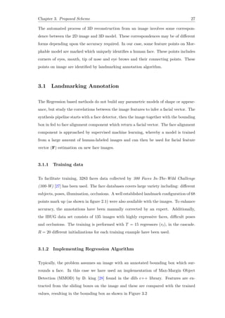 Chapter 3. Proposed Scheme 27
The automated process of 3D reconstruction from an image involves some correspon-
dence between the 2D image and 3D model. These correspondences may be of different
forms depending upon the accuracy required. In our case, some feature points on Mor-
phable model are marked which uniquely identifies a human face. These points includes
corners of eyes, mouth, tip of nose and eye brows and their connecting points. These
points on image are identified by landmarking annotation algorithm.
3.1 Landmarking Annotation
The Regression based methods do not build any parametric models of shape or appear-
ance, but study the correlations between the image features to infer a facial vector. The
synthesis pipeline starts with a face detector, then the image together with the bounding
box in fed to face alignment component which return a facial vector. The face alignment
component is approached by supervised machine learning, whereby a model is trained
from a large amount of human-labeled images and can then be used for facial feature
vector (F) estimation on new face images.
3.1.1 Training data
To facilitate training, 3283 faces data collected by 300 Faces In-The-Wild Challenge
(300-W) [27] has been used. The face databases covers large variety including: different
subjects, poses, illumination, occlusions. A well established landmark configuration of 68
points mark up (as shown in figure 2.1) were also available with the images. To enhance
accuracy, the annotations have been manually corrected by an expert. Additionally,
the IBUG data set consists of 135 images with highly expressive faces, difficult poses
and occlusions. The training is performed with T = 15 regressors (rt), in the cascade.
R = 20 different initializations for each training example have been used.
3.1.2 Implementing Regression Algorithm
Typically, the problem assumes an image with an annotated bounding box which sur-
rounds a face. In this case we have used an implementation of Max-Margin Object
Detection (MMOD) by D. king [28] found in the dlib c++ library. Features are ex-
tracted from the sliding boxes on the image and these are compared with the trained
values, resulting in the bounding box as shown in Figure 3.2
 