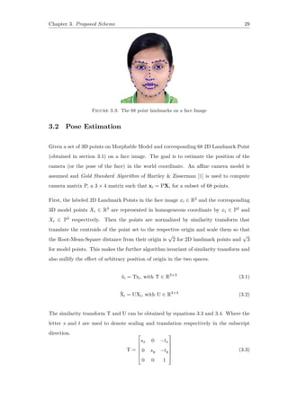 Chapter 3. Proposed Scheme 29
Figure 3.3: The 68 point landmarks on a face Image
3.2 Pose Estimation
Given a set of 3D points on Morphable Model and corresponding 68 2D Landmark Point
(obtained in section 3.1) on a face image. The goal is to estimate the position of the
camera (or the pose of the face) in the world coordinate. An affine camera model is
assumed and Gold Standard Algorithm of Hartley & Zisserman [1] is used to compute
camera matrix P, a 3 × 4 matrix such that xi = PXi for a subset of 68 points.
First, the labeled 2D Landmark Points in the face image xi ∈ R2 and the corresponding
3D model points Xi ∈ R3 are represented in homogeneous coordinate by xi ∈ P2 and
Xi ∈ P3 respectively. Then the points are normalized by similarity transform that
translate the centroids of the point set to the respective origin and scale them so that
the Root-Mean-Square distance from their origin is
√
2 for 2D landmark points and
√
3
for model points. This makes the further algorithm invariant of similarity transform and
also nullify the effect of arbitrary position of origin in the two spaces.
˜xi = Txi, with T ∈ R3×3
(3.1)
˜Xi = UXi, with U ∈ R4×4
(3.2)
The similarity transform T and U can be obtained by equations 3.3 and 3.4. Where the
letter s and t are used to denote scaling and translation respectively in the subscript
direction.
T =






sx 0 −tx
0 sy −ty
0 0 1






(3.3)
 