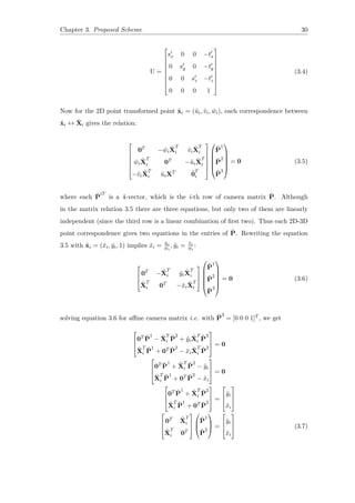 Chapter 3. Proposed Scheme 30
U =









s′
x 0 0 −t′
x
0 s′
y 0 −t′
y
0 0 s′
z −t′
z
0 0 0 1









(3.4)
Now for the 2D point transformed point ˜xi = (˜ui, ˜vi, ˜wi), each correspondence between
˜xi ↔ ˜Xi gives the relation:






0T
− ˜wi
˜X
T
i ˜vi
˜X
T
i
˜wi
˜X
T
i 0T
−˜ui
˜X
T
i
−˜vi
˜X
T
i ˜uiXT ˜0
T
i












˜P
1
˜P
2
˜P
3






= 0 (3.5)
where each ˜P
iT
is a 4-vector, which is the i-th row of camera matrix ˜P. Although
in the matrix relation 3.5 there are three equations, but only two of them are linearly
independent (since the third row is a linear combination of first two). Thus each 2D-3D
point correspondence gives two equations in the entries of ˜P. Rewriting the equation
3.5 with ˜xi = (˜xi, ˜yi, 1) implies ˜xi = ˜ui
˜wi
, ˜yi = ˜vi
˜wi
:



0T
− ˜X
T
i ˜yi
˜X
T
i
˜X
T
i 0T
−˜xi
˜X
T
i









˜P
1
˜P
2
˜P
3






= 0 (3.6)
solving equation 3.6 for affine camera matrix i.e. with ˜P
3
= [0 0 0 1]T , we get



0T ˜P
1
− ˜X
T
i
˜P
2
+ ˜yi
˜X
T
i
˜P
3
˜X
T
i
˜P
1
+ 0T ˜P
2
− ˜xi
˜X
T
i
˜P
3


 = 0



0T ˜P
1
+ ˜X
T
i
˜P
2
− ˜yi
˜X
T
i
˜P
1
+ 0T ˜P
2
− ˜xi


 = 0



0T ˜P
1
+ ˜X
T
i
˜P
2
˜X
T
i
˜P
1
+ 0T ˜P
2


 =



˜yi
˜xi






0T ˜X
T
i
˜X
T
i 0T






˜P
1
˜P
2


 =



˜yi
˜xi


 (3.7)
 
