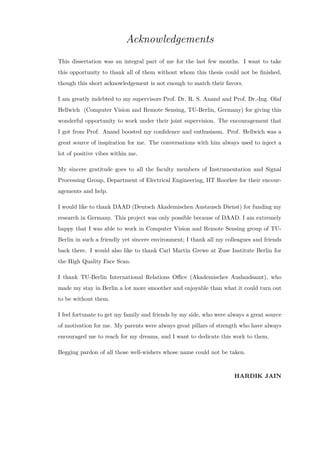Acknowledgements
This dissertation was an integral part of me for the last few months. I want to take
this opportunity to thank all of them without whom this thesis could not be finished,
though this short acknowledgement is not enough to match their favors.
I am greatly indebted to my supervisors Prof. Dr. R. S. Anand and Prof. Dr.-Ing. Olaf
Hellwich (Computer Vision and Remote Sensing, TU-Berlin, Germany) for giving this
wonderful opportunity to work under their joint supervision. The encouragement that
I got from Prof. Anand boosted my confidence and enthusiasm. Prof. Hellwich was a
great source of inspiration for me. The conversations with him always used to inject a
lot of positive vibes within me.
My sincere gratitude goes to all the faculty members of Instrumentation and Signal
Processing Group, Department of Electrical Engineering, IIT Roorkee for their encour-
agements and help.
I would like to thank DAAD (Deutsch Akademischen Austausch Dienst) for funding my
research in Germany. This project was only possible because of DAAD. I am extremely
happy that I was able to work in Computer Vision and Remote Sensing group of TU-
Berlin in such a friendly yet sincere environment; I thank all my colleagues and friends
back there. I would also like to thank Carl Martin Grewe at Zuse Institute Berlin for
the High Quality Face Scan.
I thank TU-Berlin International Relations Office (Akademisches Auslandsamt), who
made my stay in Berlin a lot more smoother and enjoyable than what it could turn out
to be without them.
I feel fortunate to get my family and friends by my side, who were always a great source
of motivation for me. My parents were always great pillars of strength who have always
encouraged me to reach for my dreams, and I want to dedicate this work to them.
Begging pardon of all those well-wishers whose name could not be taken.
HARDIK JAIN
 