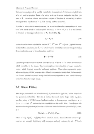 Chapter 3. Proposed Scheme 31
Each correspondence of ˜xi and ˜Xi contributes to equation 3.7 which are stacked into
a 2n × 8 matrix equation A8p8 = b, where p8 is the 8-vector containing the first two
rows of ˜P. The affine camera matrix has 8 degrees of freedom (8 unknowns) for which
we require four equations (n = 4), each solving for two unknowns.
In order to reduce the observation error, the actual number of correspondences is more
than four, which results in an non square matrix A8 of size m×n, m > n, so the solution
is obtained by taking pseudo-inverse of A8 denoted by A+
8 .
p8 = A+
8 b (3.8)
Horizontal concatenation of three vectors ˜P
1T
, ˜P
2T
and ˜P
3T
(= [0 0 0 1]) gives the nor-
malized affine camera matrix ˜P. The actual camera matrix by is obtained by performing
de-normalization step by transformation matrices:
P = T−1 ˜PU (3.9)
Once the pose has been estimated, now the task is to reach to the actual model shape
which resembles to the image. This is accomplished by estimation of shape parameter
vector, which depends upon the landmark positions. These shape parameter vector
when used in the 3DMM gives the Face Model corresponding to the face. Subsequently,
the camera orientation matrix along with the Isomap algorithm is used for texture map
extraction from the single image.
3.3 Shape Fitting
The shape parameters are recovered using a probabilistic approach, which maximizes
the posterior probability. The aim is to find the most likely shape vector cs given
an observation of N 2D feature landmark points in homogeneous coordinates: y =
[x1 y1 1, ..., xN yN 1]T
and taking into consideration the model prior. From Baye’s rule
we can state the posterior probability of variance normalized shape parameter (cs) w.r.t.
y as
P(cs|y) = v · P(y|cs) · P(cs) (3.10)
where v = (
∫
P(y|c′
s) · P(c′
s)dc′
s)−1 is a constant factor. The coefficients of shape pa-
rameters are normally distributed with zero mean and unit variance, i.e. c′
s ∼ N(0,IN),
 