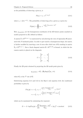 Chapter 3. Proposed Scheme 32
so the probability of observing a given cs is
P(cs) = vc · e
−1
2
||cs||2
(3.11)
where vc = (2π)−m′/2 . The probability of observing y for a given cs is given by:
P(y|cs) =
3N∏
i=1
vN · e
− 1
2σ2
2D,i
[ymodel2D,i−yi]2
(3.12)
Here, ymodel2D,i are the homogeneous coordinates of the 3D feature points (marked on
model) projected to 2D, defined as follows:
A matrix ˆS ∈ R3N×m−1 is constructed by sub-selecting the rows of eigenvalues S associ-
ated with N landmark points. In order to give matrix a homogeneous shape, the matrix
is further modified by inserting a row of zeros after third row of S, resulting in matrix
ˆSh ∈ R4N×m−1. Now a block diagonal matrix C ∈ R3N×4N is formed, in which the the
camera matrix is placed on the diagonals:
C =






P . . . 0
...
...
...
0 . . . P






(3.13)
Finally the 2D point obtained by projecting the 3D model point given by
ymodel2D,i = Ci · (ˆShdiag(σ2
s )cs + ¯v) (3.14)
where Ci is the ith row of C.
Substituting equation 3.11 and 3.12 in the Baye’s rule equation 3.10, the conditional
probability is given by
P(cs|y) = v · vl
N · vc · e
−
∑3N
i=1
[ymodel2D,i−yi]2
2σ2
2D,i · e−1
2
||cs||2
= v · vl
N · vc · e
−1
2
[
∑3N
i=1
[ymodel2D,i−yi]2
σ2
2D,i
+||cs||2
]
which can be maximized by minimizing the exponent:
E = −2 · logP(cs|y) =
3N∑
i=1
[ymodel2D,i − yi]2
σ2
2D,i
+ ||cs||2
+ constant (3.15)
 