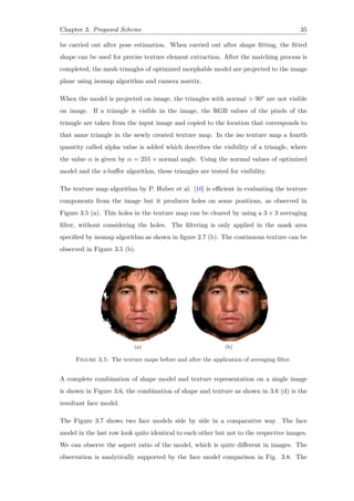 Chapter 3. Proposed Scheme 35
be carried out after pose estimation. When carried out after shape fitting, the fitted
shape can be used for precise texture element extraction. After the matching process is
completed, the mesh triangles of optimized morphable model are projected to the image
plane using isomap algorithm and camera matrix.
When the model is projected on image, the triangles with normal > 90◦ are not visible
on image. If a triangle is visible in the image, the RGB values of the pixels of the
triangle are taken from the input image and copied to the location that corresponds to
that same triangle in the newly created texture map. In the iso texture map a fourth
quantity called alpha value is added which describes the visibility of a triangle, where
the value α is given by α = 255 × normal angle. Using the normal values of optimized
model and the z-buffer algorithm, these triangles are tested for visibility.
The texture map algorithm by P. Huber et al. [10] is efficient in evaluating the texture
components from the image but it produces holes on some positions, as observed in
Figure 3.5 (a). This holes in the texture map can be cleared by using a 3 × 3 averaging
filter, without considering the holes. The filtering is only applied in the mask area
specified by isomap algorithm as shown in figure 2.7 (b). The continuous texture can be
observed in Figure 3.5 (b).
(a) (b)
Figure 3.5: The texture maps before and after the application of averaging filter.
A complete combination of shape model and texture representation on a single image
is shown in Figure 3.6, the combination of shape and texture as shown in 3.6 (d) is the
resultant face model.
The Figure 3.7 shows two face models side by side in a comparative way. The face
model in the last row look quite identical to each other but not to the respective images.
We can observe the aspect ratio of the model, which is quite different in images. The
observation is analytically supported by the face model comparison in Fig. 3.8. The
 