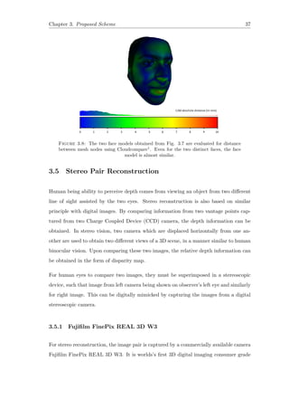 Chapter 3. Proposed Scheme 37
Figure 3.8: The two face models obtained from Fig. 3.7 are evaluated for distance
between mesh nodes using Cloudcompare1
. Even for the two distinct faces, the face
model is almost similar.
3.5 Stereo Pair Reconstruction
Human being ability to perceive depth comes from viewing an object from two different
line of sight assisted by the two eyes. Stereo reconstruction is also based on similar
principle with digital images. By comparing information from two vantage points cap-
tured from two Charge Coupled Device (CCD) camera, the depth information can be
obtained. In stereo vision, two camera which are displaced horizontally from one an-
other are used to obtain two different views of a 3D scene, in a manner similar to human
binocular vision. Upon comparing these two images, the relative depth information can
be obtained in the form of disparity map.
For human eyes to compare two images, they must be superimposed in a stereoscopic
device, such that image from left camera being shown on observer’s left eye and similarly
for right image. This can be digitally mimicked by capturing the images from a digital
stereoscopic camera.
3.5.1 Fujifilm FinePix REAL 3D W3
For stereo reconstruction, the image pair is captured by a commercially available camera
Fujifilm FinePix REAL 3D W3. It is worlds’s first 3D digital imaging consumer grade
 