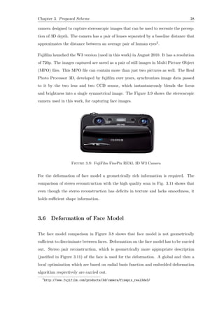 Chapter 3. Proposed Scheme 38
camera designed to capture stereoscopic images that can be used to recreate the percep-
tion of 3D depth. The camera has a pair of lenses separated by a baseline distance that
approximates the distance between an average pair of human eyes2.
Fujifilm launched the W3 version (used in this work) in August 2010. It has a resolution
of 720p. The images captured are saved as a pair of still images in Multi Picture Object
(MPO) files. This MPO file can contain more than just two pictures as well. The Real
Photo Processor 3D, developed by fujifilm over years, synchronizes image data passed
to it by the two lens and two CCD sensor, which instantaneously blends the focus
and brightness into a single symmetrical image. The Figure 3.9 shows the stereoscopic
camera used in this work, for capturing face images.
Figure 3.9: FujiFilm FinePix REAL 3D W3 Camera
For the deformation of face model a geometrically rich information is required. The
comparison of stereo reconstruction with the high quality scan in Fig. 3.11 shows that
even though the stereo reconstruction has deficits in texture and lacks smoothness, it
holds sufficient shape information.
3.6 Deformation of Face Model
The face model comparison in Figure 3.8 shows that face model is not geometrically
sufficient to discriminate between faces. Deformation on the face model has to be carried
out. Stereo pair reconstruction, which is geometrically more appropriate description
(justified in Figure 3.11) of the face is used for the deformation. A global and then a
local optimization which are based on radial basis function and embedded deformation
algorithm respectively are carried out.
2
http://www.fujifilm.com/products/3d/camera/finepix_real3dw3/
 