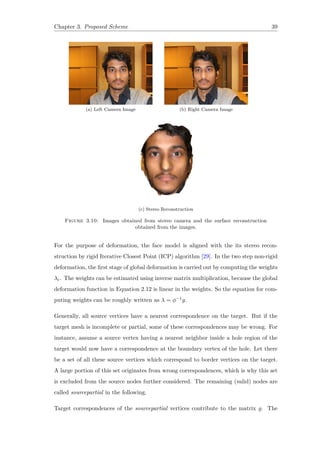 Chapter 3. Proposed Scheme 39
(a) Left Camera Image (b) Right Camera Image
(c) Stereo Reconstruction
Figure 3.10: Images obtained from stereo camera and the surface reconstruction
obtained from the images.
For the purpose of deformation, the face model is aligned with the its stereo recon-
struction by rigid Iterative Closest Point (ICP) algorithm [29]. In the two step non-rigid
deformation, the first stage of global deformation is carried out by computing the weights
λc. The weights can be estimated using inverse matrix multiplication, because the global
deformation function in Equation 2.12 is linear in the weights. So the equation for com-
puting weights can be roughly written as λ = ϕ−1g.
Generally, all source vertices have a nearest correspondence on the target. But if the
target mesh is incomplete or partial, some of these correspondences may be wrong. For
instance, assume a source vertex having a nearest neighbor inside a hole region of the
target would now have a correspondence at the boundary vertex of the hole. Let there
be a set of all these source vertices which correspond to border vertices on the target.
A large portion of this set originates from wrong correspondences, which is why this set
is excluded from the source nodes further considered. The remaining (valid) nodes are
called sourcepartial in the following.
Target correspondences of the sourcepartial vertices contribute to the matrix g. The
 