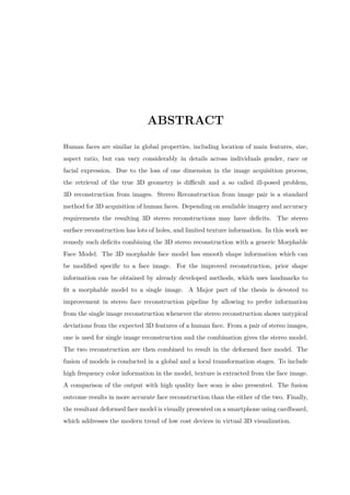 ABSTRACT
Human faces are similar in global properties, including location of main features, size,
aspect ratio, but can vary considerably in details across individuals gender, race or
facial expression. Due to the loss of one dimension in the image acquisition process,
the retrieval of the true 3D geometry is difficult and a so called ill-posed problem,
3D reconstruction from images. Stereo Reconstruction from image pair is a standard
method for 3D acquisition of human faces. Depending on available imagery and accuracy
requirements the resulting 3D stereo reconstructions may have deficits. The stereo
surface reconstruction has lots of holes, and limited texture information. In this work we
remedy such deficits combining the 3D stereo reconstruction with a generic Morphable
Face Model. The 3D morphable face model has smooth shape information which can
be modified specific to a face image. For the improved reconstruction, prior shape
information can be obtained by already developed methods, which uses landmarks to
fit a morphable model to a single image. A Major part of the thesis is devoted to
improvement in stereo face reconstruction pipeline by allowing to prefer information
from the single image reconstruction whenever the stereo reconstruction shows untypical
deviations from the expected 3D features of a human face. From a pair of stereo images,
one is used for single image reconstruction and the combination gives the stereo model.
The two reconstruction are then combined to result in the deformed face model. The
fusion of models is conducted in a global and a local transformation stages. To include
high frequency color information in the model, texture is extracted from the face image.
A comparison of the output with high quality face scan is also presented. The fusion
outcome results in more accurate face reconstruction than the either of the two. Finally,
the resultant deformed face model is visually presented on a smartphone using cardboard,
which addresses the modern trend of low cost devices in virtual 3D visualization.
 