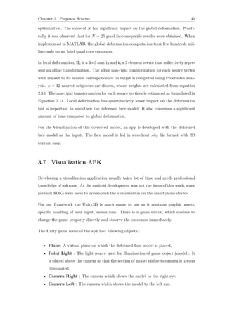 Chapter 3. Proposed Scheme 41
optimization. The value of N has significant impact on the global deformation. Practi-
cally it was observed that for N = 25 good face-unspecific results were obtained. When
implemented in MATLAB, the global deformation computation took few hundreds mil-
liseconds on an Intel quad core computer.
In local deformation, Bi is a 3×3 matrix and ti a 3 element vector that collectively repre-
sent an affine transformation. The affine non-rigid transformation for each source vertex
with respect to its nearest correspondence on target is computed using Procrustes anal-
ysis. k = 12 nearest neighbors are chosen, whose weights are calculated from equation
2.16. The non-rigid transformation for each source vertices is estimated as formulated in
Equation 2.14. Local deformation has quantitatively lesser impact on the deformation
but is important to smoothen the deformed face model. It also consumes a significant
amount of time compared to global deformation.
For the Visualization of this corrected model, an app is developed with the deformed
face model as the input. The face model is fed in wavefront .obj file format with 2D
texture map.
3.7 Visualization APK
Developing a visualization application usually takes lot of time and needs professional
knowledge of software. As the android development was not the focus of this work, some
prebuilt SDKs were used to accomplish the visualization on the smartphone device.
For our framework the Unity3D is much easier to use as it contains graphic assets,
specific handling of user input, animations. There is a game editor, which enables to
change the game property directly and observe the outcomes immediately.
The Unity game scene of the apk had following objects:
• Plane: A virtual plane on which the deformed face model is placed.
• Point Light : The light source used for illumination of game object (model). It
is placed above the camera so that the section of model visible to camera is always
illuminated.
• Camera Right : The camera which shows the model to the right eye.
• Camera Left : The camera which shows the model to the left eye.
 