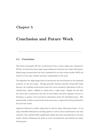 Chapter 5
Conclusion and Future Work
5.1 Conclusion
This thesis investigates 3D face reconstruction from a stereo image pair compared to
3D face reconstruction from single image making use of generic face shape information.
Single image reconstruction has been considered for use with various models, BFM was
found to be the most suitable and hence implemented in this work.
The algorithm for single-image based reconstruction uses local features at few landmark
positions on the face image. Though generally showing noise-free human-like shape
features, the resulting reconstruction lacks the correct geometric information of the in-
dividual face, which is difficult to obtain from a single image. Despite the fact that
the stereo pair reconstruction has lots of local deficits and gives improper texture in-
formation, it possess correct geometric information about the individual person. This
geometrically suitable reconstruction from stereo pair is improved by fusing information
from the face model.
Approach identical to surface registration is used for shape information fusion. A two
stage embedded deformation including global as well as local transformation has been
exercised. The combined effect significantly adapts the stereo reconstruction to the face
model, thereby eliminating the holes of stereo reconstruction and reducing the shape
discrepancies.
52
 
