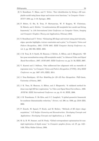 Bibliography 56
[9] S. Romdhani, V. Blanz, and T. Vetter, “Face identification by fitting a 3D mor-
phable model using linear shape and texture error functions,” in Computer Vision—
ECCV 2002, pp. 3–19, Springer, 2002.
[10] P. Huber, G. Hu, R. Tena, P. Mortazavian, W. P. Koppen, W. Christmas,
M. Rätsch, and J. Kittler, “A multiresolution 3D morphable face model and fitting
framework,” in 11th International Joint Conference on Computer Vision, Imaging
and Computer Graphics Theory and Applications, February 2016.
[11] S. Romdhani and T. Vetter, “Estimating 3D shape and texture using pixel intensity,
edges, specular highlights, texture constraints and a prior,” in Computer Vision and
Pattern Recognition, 2005. CVPR 2005. IEEE Computer Society Conference on,
vol. 2, pp. 986–993, IEEE, 2005.
[12] J. R. Tena, R. S. Smith, M. Hamouz, J. Kittler, A. Hilton, and J. Illingworth, “2D
face pose normalisation using a 3D morphable model,” in Advanced Video and Signal
Based Surveillance, 2007. AVSS 2007. IEEE Conference on, pp. 51–56, IEEE, 2007.
[13] V. Kazemi and J. Sullivan, “One millisecond face alignment with an ensemble of
regression trees,” in Computer Vision and Pattern Recognition (CVPR), 2014 IEEE
Conference on, pp. 1867–1874, IEEE, 2014.
[14] J. Tena Rodríguez, 3D Face Modelling for 2D+3D Face Recognition. PhD thesis,
University of Surrey, 2007.
[15] J. R. Tena, M. Hamouz, A. Hilton, and J. Illingworth, “A validated method for
dense non-rigid 3D face registration,” in Video and Signal Based Surveillance, 2006.
AVSS’06. IEEE International Conference on, pp. 81–81, IEEE, 2006.
[16] J. B. Tenenbaum, V. De Silva, and J. C. Langford, “A global geometric framework
for nonlinear dimensionality reduction,” Science, vol. 290, no. 5500, pp. 2319–2323,
2000.
[17] P. Zemcik, M. Spanel, P. Krsek, and M. Richter, “Methods of 3D object shape
acquisition,” 3-D Surface Geometry and Reconstruction: Developing Concepts and
Applications: Developing Concepts and Applications, p. 1, 2012.
[18] H. Li, R. W. Sumner, and M. Pauly, “Global correspondence optimization for non-
rigid registration of depth scans,” in Computer graphics forum, vol. 27, pp. 1421–
1430, Wiley Online Library, 2008.
 