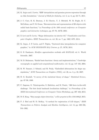 Bibliography 57
[19] K. Anjyo and J. Lewis, “RBF interpolation and gaussian process regression through
an rkhs formulation,” Journal of Math-for-Industry, vol. 3, no. 6, pp. 63–71, 2011.
[20] J. C. Carr, R. K. Beatson, J. B. Cherrie, T. J. Mitchell, W. R. Fright, B. C.
McCallum, and T. R. Evans, “Reconstruction and representation of 3D objects with
radial basis functions,” in Proceedings of the 28th annual conference on Computer
graphics and interactive techniques, pp. 67–76, ACM, 2001.
[21] Z. Levi and D. Levin, “Shape deformation via interior rbf,” Visualization and Com-
puter Graphics, IEEE Transactions on, vol. 20, no. 7, pp. 1062–1075, 2014.
[22] K. Anjyo, J. P. Lewis, and F. Pighin, “Scattered data interpolation for computer
graphics,” in ACM SIGGRAPH 2014 Courses, p. 27, ACM, 2014.
[23] G. E. Fasshauer, Meshfree approximation methods with MATLAB, vol. 6. World
Scientific, 2007.
[24] M. D. Buhmann, “Radial basis functions: theory and implementations,” Cambridge
monographs on applied and computational mathematics, vol. 12, pp. 147–165, 2004.
[25] R. W. Sumner, J. Schmid, and M. Pauly, “Embedded deformation for shape ma-
nipulation,” ACM Transactions on Graphics (TOG), vol. 26, no. 3, p. 80, 2007.
[26] D. G. Kendall, “A survey of the statistical theory of shape,” Statistical Science,
pp. 87–99, 1989.
[27] C. Sagonas, G. Tzimiropoulos, S. Zafeiriou, and M. Pantic, “300 faces in-the-wild
challenge: The first facial landmark localization challenge,” in Proceedings of the
IEEE International Conference on Computer Vision Workshops, pp. 397–403, 2013.
[28] D. E. King, “Max-margin object detection,” arXiv preprint arXiv:1502.00046, 2015.
[29] P. J. Besl and H. D. McKay, “A method for registration of 3-D shapes,” IEEE
Transactions on Pattern Analysis and Machine Intelligence, vol. 14, pp. 239–256,
Feb 1992.
 
