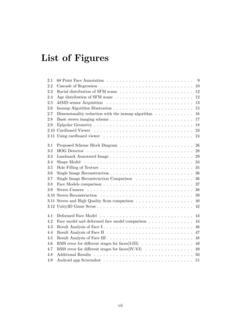 List of Figures
2.1 68 Point Face Annotation . . . . . . . . . . . . . . . . . . . . . . . . . . . 9
2.2 Cascade of Regression . . . . . . . . . . . . . . . . . . . . . . . . . . . . . 10
2.3 Racial distribution of SFM scans . . . . . . . . . . . . . . . . . . . . . . . 12
2.4 Age distribution of SFM scans . . . . . . . . . . . . . . . . . . . . . . . . 12
2.5 3dMD sensor Acquisition . . . . . . . . . . . . . . . . . . . . . . . . . . . 13
2.6 Isomap Algorithm Illustration . . . . . . . . . . . . . . . . . . . . . . . . . 15
2.7 Dimensionality reduction with the isomap algorithm . . . . . . . . . . . . 16
2.8 Basic stereo imaging scheme . . . . . . . . . . . . . . . . . . . . . . . . . . 17
2.9 Epipolar Geometry . . . . . . . . . . . . . . . . . . . . . . . . . . . . . . . 18
2.10 Cardboard Viewer . . . . . . . . . . . . . . . . . . . . . . . . . . . . . . . 23
2.11 Using cardboard viewer . . . . . . . . . . . . . . . . . . . . . . . . . . . . 24
3.1 Proposed Scheme Block Diagram . . . . . . . . . . . . . . . . . . . . . . . 26
3.2 HOG Detector . . . . . . . . . . . . . . . . . . . . . . . . . . . . . . . . . 28
3.3 Landmark Annotated Image . . . . . . . . . . . . . . . . . . . . . . . . . . 29
3.4 Shape Model . . . . . . . . . . . . . . . . . . . . . . . . . . . . . . . . . . 34
3.5 Hole Filling of Texture . . . . . . . . . . . . . . . . . . . . . . . . . . . . . 35
3.6 Single Image Reconstruction . . . . . . . . . . . . . . . . . . . . . . . . . . 36
3.7 Single Image Reconstruction Comparison . . . . . . . . . . . . . . . . . . 36
3.8 Face Models comparison . . . . . . . . . . . . . . . . . . . . . . . . . . . . 37
3.9 Stereo Camera . . . . . . . . . . . . . . . . . . . . . . . . . . . . . . . . . 38
3.10 Stereo Reconstruction . . . . . . . . . . . . . . . . . . . . . . . . . . . . . 39
3.11 Stereo and High Quality Scan comparison . . . . . . . . . . . . . . . . . . 40
3.12 Unity3D Game Scene . . . . . . . . . . . . . . . . . . . . . . . . . . . . . . 42
4.1 Deformed Face Model . . . . . . . . . . . . . . . . . . . . . . . . . . . . . 44
4.2 Face model and deformed face model comparison . . . . . . . . . . . . . . 44
4.3 Result Analysis of Face I . . . . . . . . . . . . . . . . . . . . . . . . . . . . 46
4.4 Result Analysis of Face II . . . . . . . . . . . . . . . . . . . . . . . . . . . 47
4.5 Result Analysis of Face III . . . . . . . . . . . . . . . . . . . . . . . . . . . 48
4.6 RMS error for different stages for faces(I-III) . . . . . . . . . . . . . . . . 49
4.7 RMS error for different stages for faces(IV-VI) . . . . . . . . . . . . . . . 49
4.8 Additional Results . . . . . . . . . . . . . . . . . . . . . . . . . . . . . . . 50
4.9 Android app Screenshot . . . . . . . . . . . . . . . . . . . . . . . . . . . . 51
vii
 