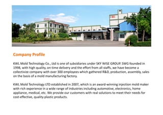 Company Profile
KWL Mold Technology Co., Ltd is one of subsidiaries under SKY WISE GROUP. SWG founded in 
1998, with high quality, on‐time delivery and the effort from all staffs, we have become a 
collectivize company with over 300 employees which gathered R&D, production, assembly, sales 
on the basis of a mold manufacturing factory. 
KWL Mold Technology LTD established in 2007, which is an award‐winning injection mold maker 
with rich experience in a wide range of industries including automotive, electronics, home 
appliance, medical, etc. We provide our customers with real solutions to meet their needs for 
cost‐effective, quality plastic products.
 