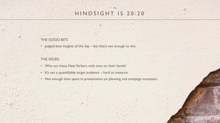 H I N D S I G H T I S 2 0 : 2 0
11
THE GOOD BITS
•  Judged best insights of the day – but that’s not enough to win.
THE ISSUES:
•  Who are these NewYorkers with time on their hands?
•  It’s not a quantiﬁable target audience – hard to measure.
•  Not enough time spent in presentation on planning and campaign ecosytem.
 