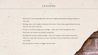 L E S S O N S
13
•  Teamwork is hard, especially when there are 6 highly opinionated strategic thinkers in
the room.
•  Strategy starts with insights and grows from there. Know why people behave the way
they do, and where they are.
•  Create a narrative through your strategy – sell in your work through the story.
•  Americans are intense and weirdly competitive.
•  Strategy and success is about people – from your target to the people around you.
Who you work with and how you work with them is just as important as the work
you output.
•  No one person is better or bigger than the team.
 