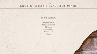 BY THE NUMBERS
400 applicants
100 participants
48 hours
5 teammates
3 ﬁnalist teams
1 brief
G R I F F I N F A R L E Y ’ S B E A U T I F U L M I N D S
2
 
