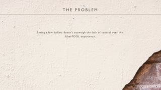 T H E P R O B L E M
4
Saving a few dollars doesn’t outweigh the lack of control over the
UberPOOL experience.
 