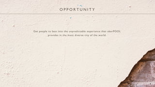 O P P O R T U N I T Y
6
Get people to lean into the unpredictable experience that uberPOOL
provides in the most diverse city of the world.
 