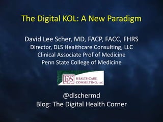 The Digital KOL: A New Paradigm
David Lee Scher, MD, FACP, FACC, FHRS
Director, DLS Healthcare Consulting, LLC
Clinical Associate Prof of Medicine
Penn State College of Medicine
@dlschermd
Blog: The Digital Health Corner
 