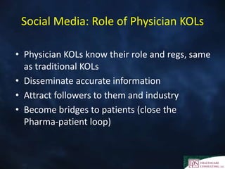 Social Media: Role of Physician KOLs
• Physician KOLs know their role and regs, same
as traditional KOLs
• Disseminate accurate information
• Attract followers to them and industry
• Become bridges to patients (close the
Pharma-patient loop)
 